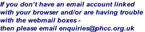 If you don’t have an email account linked  with your browser and/or are having trouble  with the webmail boxes -  then please email enquiries@phcc.org.uk