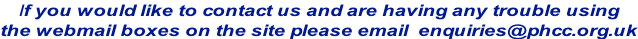 If you would like to contact us and are having any trouble using  the webmail boxes on the site please email  enquiries@phcc.org.uk